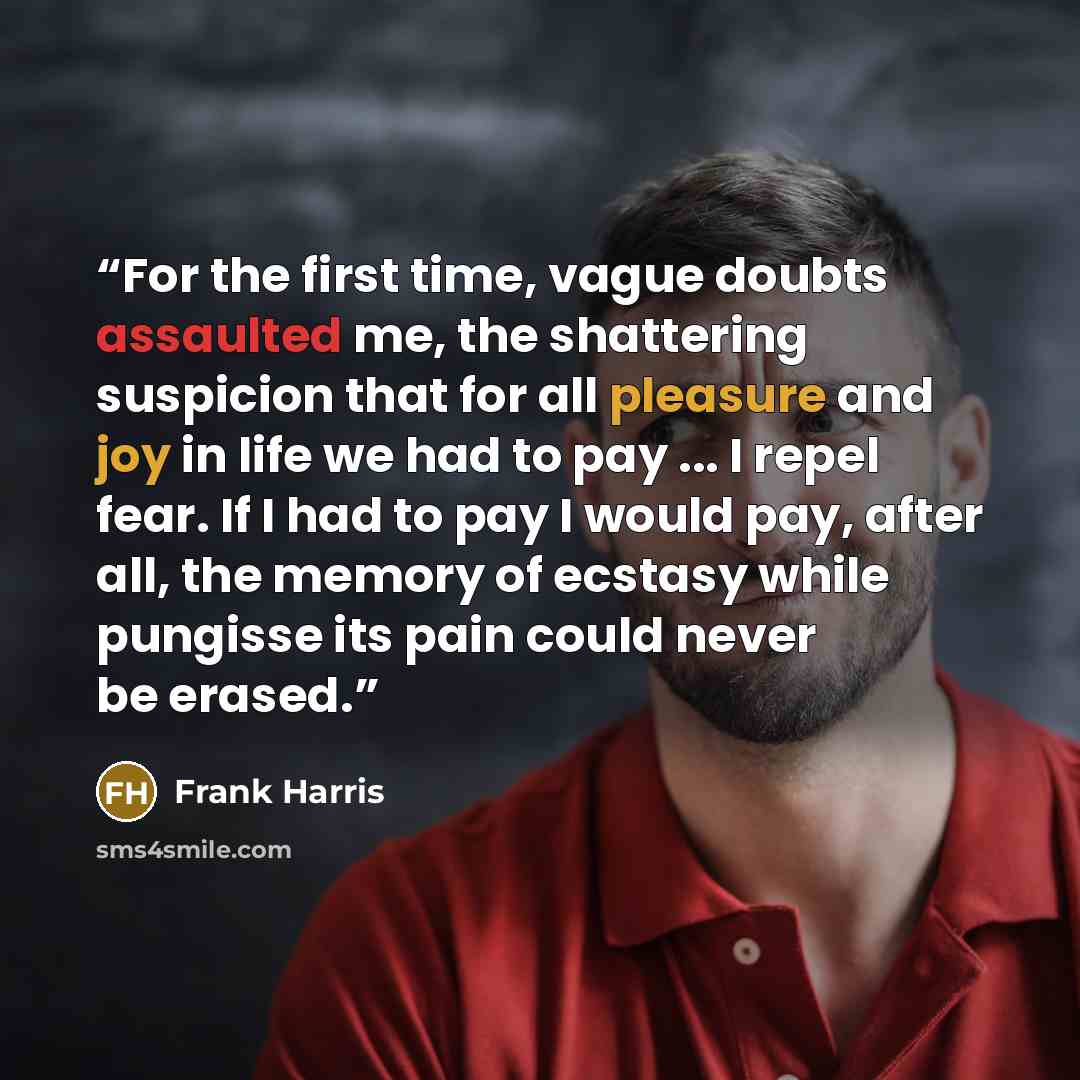 “For the first time, vague doubts assaulted me, the shattering suspicion that for all pleasure and joy in life we had to pay ... I repel fear. If I had to pay I would pay, after all, the memory of ecstasy while pungisse its pain could never be erased.” quote by Frank Harris