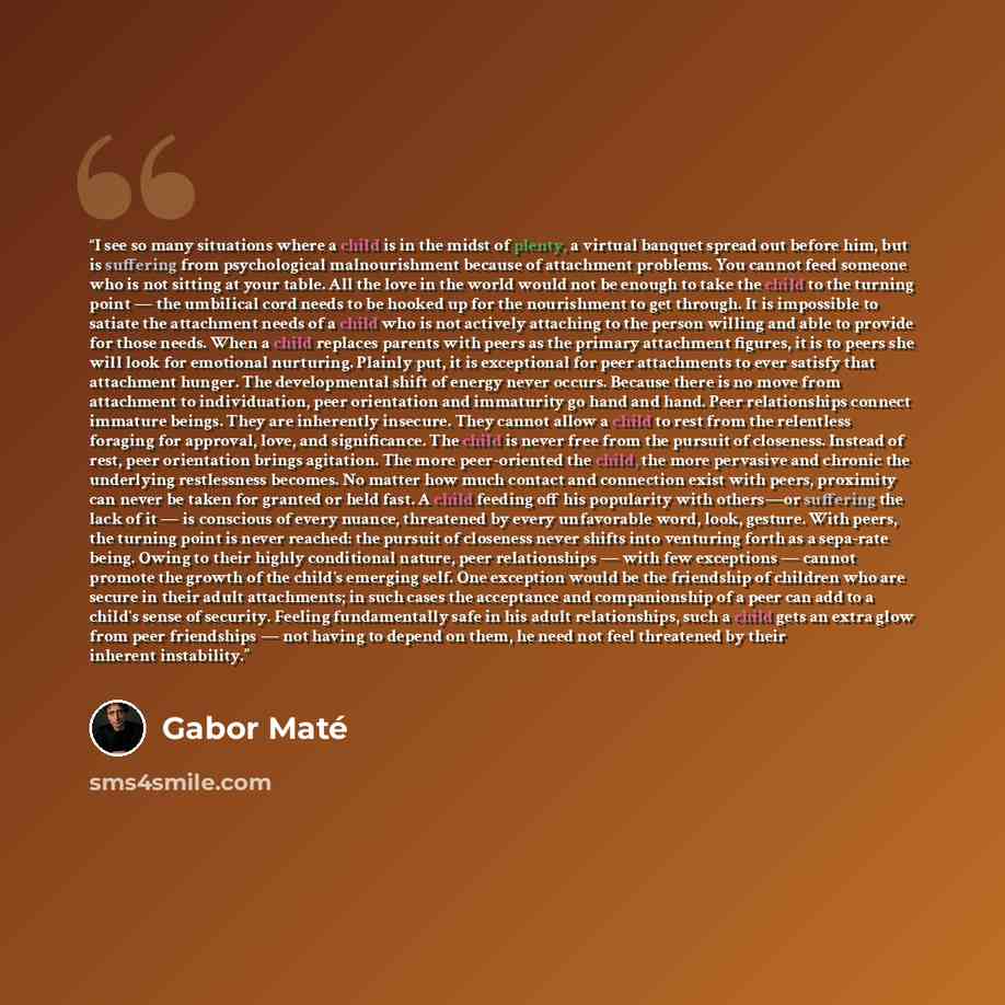 “I see so many situations where a child is in the midst of plenty, a virtual banquet spread out before him, but is suffering from psychological malnourishment because of attachment problems. You cannot feed someone who is not sitting at your table. All the love in the world would not be enough to…” quote by Gabor Maté