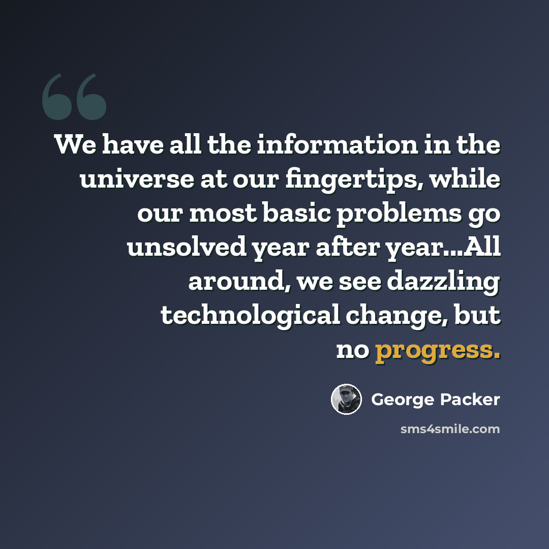 “We have all the information in the universe at our fingertips, while our most basic problems go unsolved year after year...All around, we see dazzling technological change, but no progress.” quote by George Packer