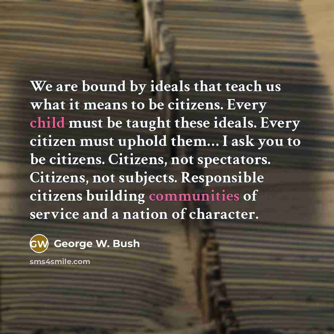 “We are bound by ideals that teach us what it means to be citizens. Every child must be taught these ideals. Every citizen must uphold them… I ask you to be citizens. Citizens, not spectators. Citizens, not subjects. Responsible citizens building communities of service and a nation of character.” quote by George W. Bush