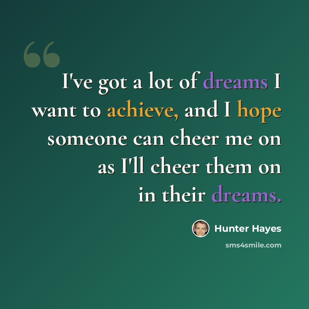 “I've got a lot of dreams I want to achieve, and I hope someone can cheer me on as I'll cheer them on in their dreams.” quote by Hunter Hayes