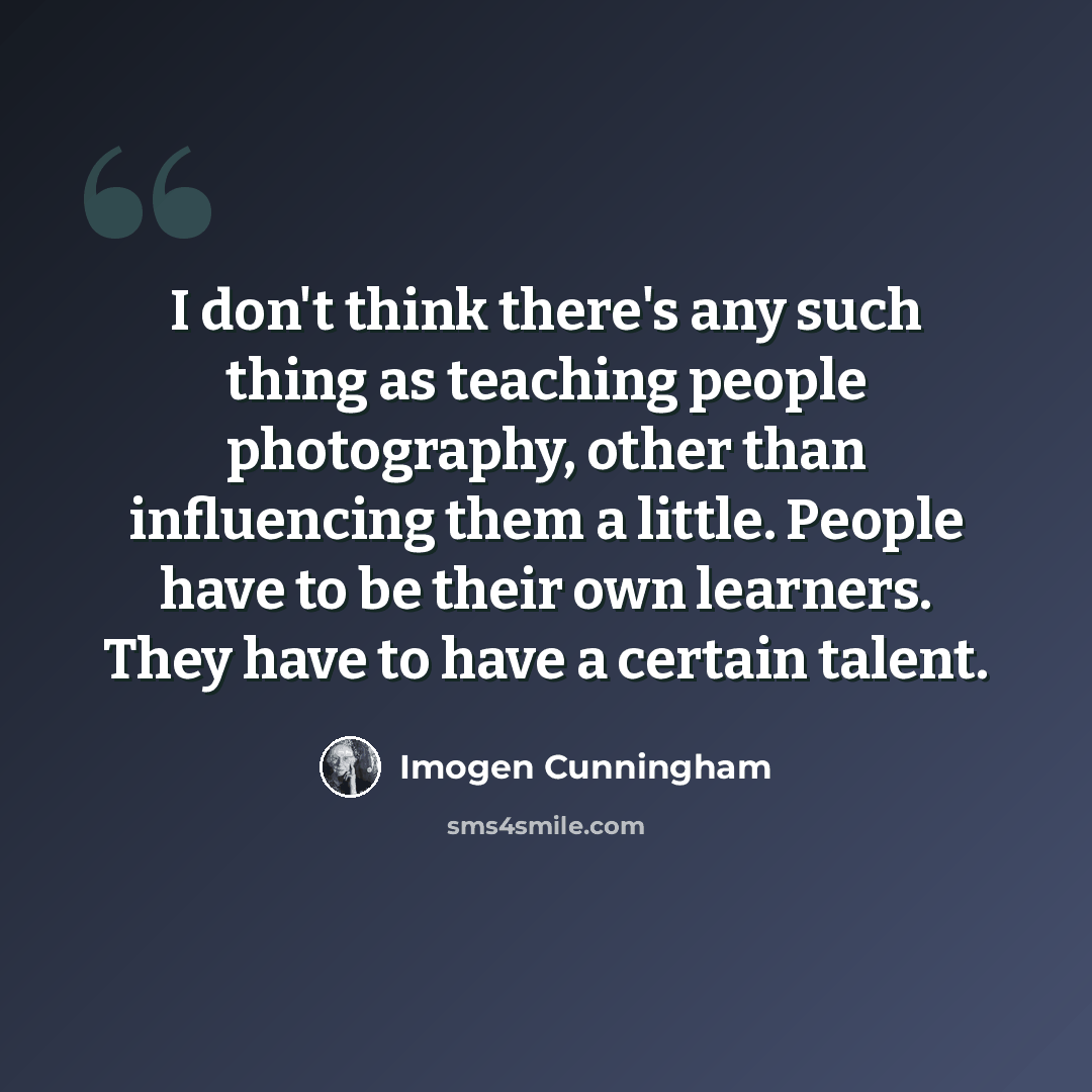 “I don't think there's any such thing as teaching people photography, other than influencing them a little. People have to be their own learners. They have to have a certain talent.” quote by Imogen Cunningham