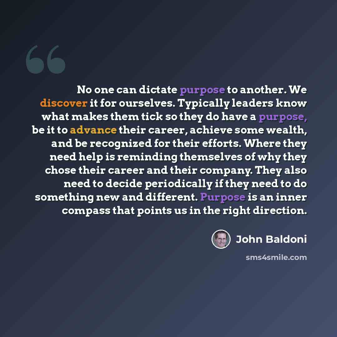 “No one can dictate purpose to another. We discover it for ourselves. Typically leaders know what makes them tick so they do have a purpose, be it to advance their career, achieve some wealth, and be recognized for their efforts. Where they need help is reminding themselves of why they chose their…” quote by John Baldoni