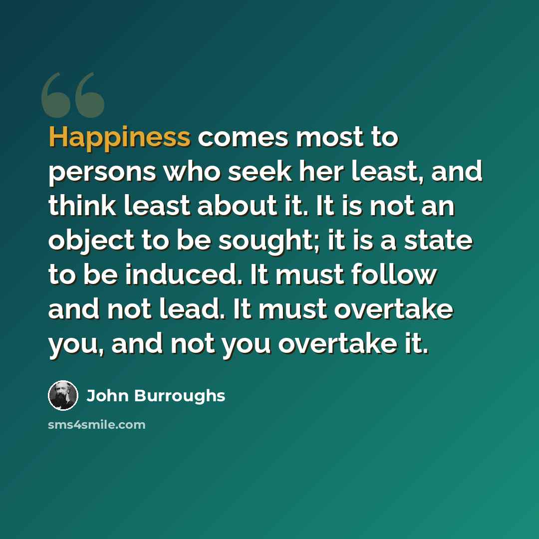 “Happiness comes most to persons who seek her least, and think least about it. It is not an object to be sought; it is a state to be induced. It must follow and not lead. It must overtake you, and not you overtake it.” quote by John Burroughs