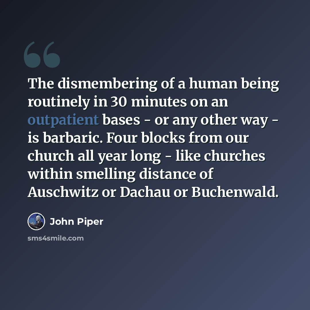 “The dismembering of a human being routinely in 30 minutes on an outpatient bases - or any other way - is barbaric. Four blocks from our church all year long - like churches within smelling distance of Auschwitz or Dachau or Buchenwald.” quote by John Piper