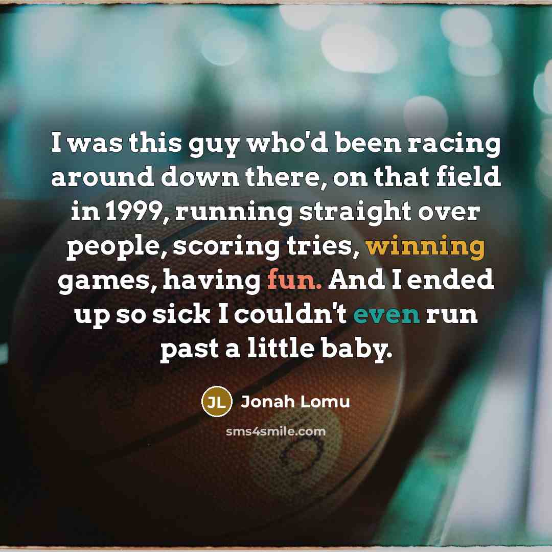 “I was this guy who'd been racing around down there, on that field in 1999, running straight over people, scoring tries, winning games, having fun. And I ended up so sick I couldn't even run past a little baby.” quote by Jonah Lomu