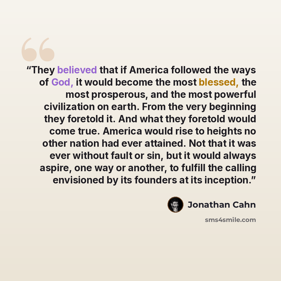 “They believed that if America followed the ways of God, it would become the most blessed, the most prosperous, and the most powerful civilization on earth. From the very beginning they foretold it. And what they foretold would come true. America would rise to heights no other nation had ever…” quote by Jonathan Cahn