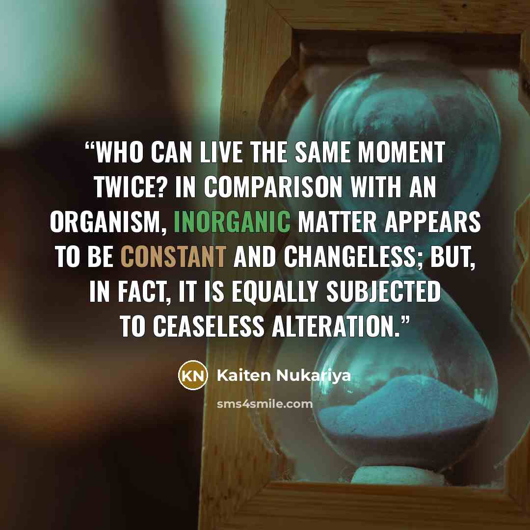 “Who can live the same moment twice? In comparison with an organism, inorganic matter appears to be constant and changeless; but, in fact, it is equally subjected to ceaseless alteration.” quote by Kaiten Nukariya