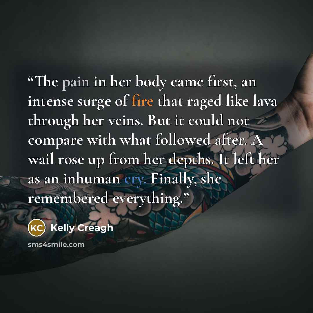“The pain in her body came first, an intense surge of fire that raged like lava through her veins. But it could not compare with what followed after. A wail rose up from her depths. It left her as an inhuman cry. Finally, she remembered everything.” quote by Kelly Creagh
