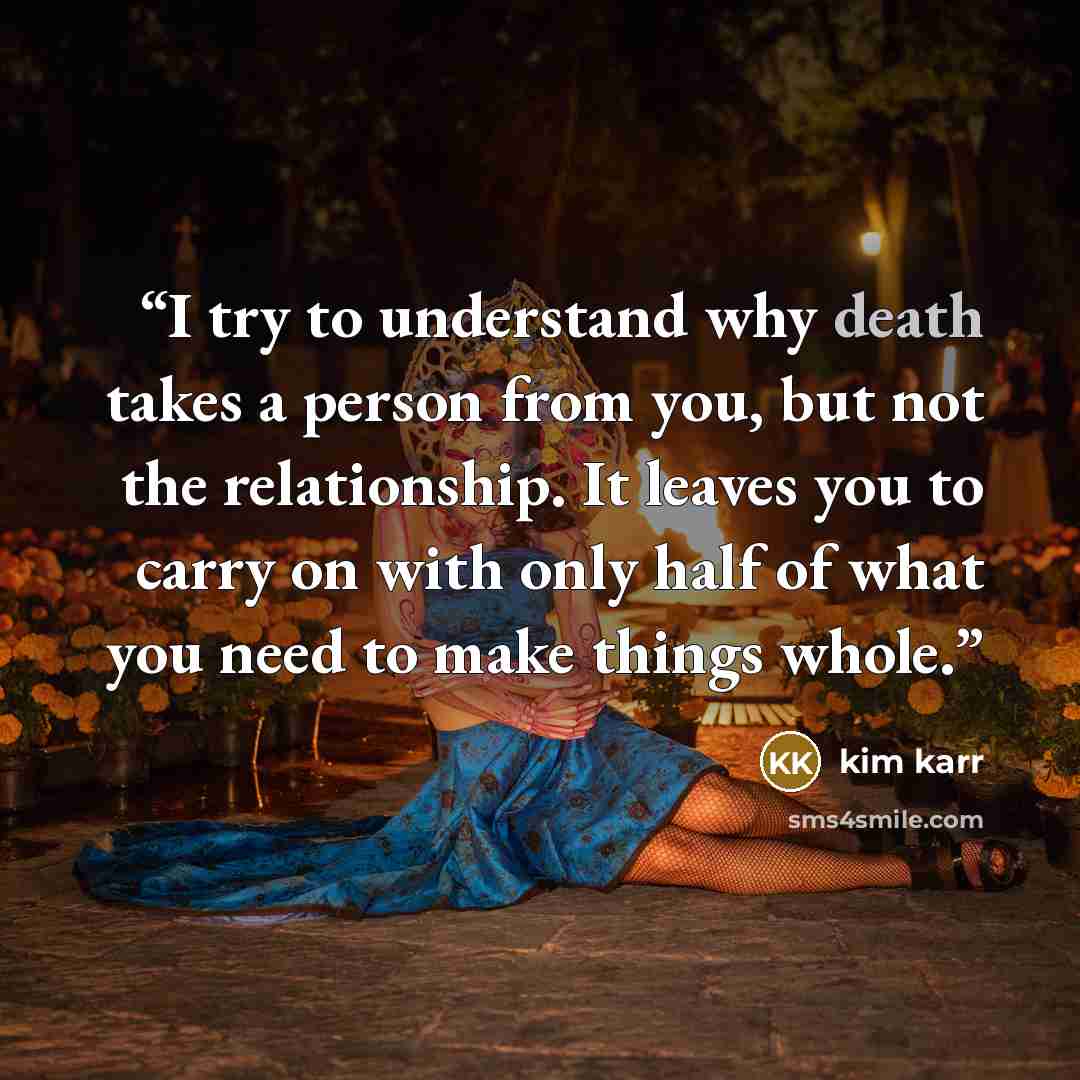 “I try to understand why death takes a person from you, but not the relationship. It leaves you to carry on with only half of what you need to make things whole.” quote by Kim Karr
