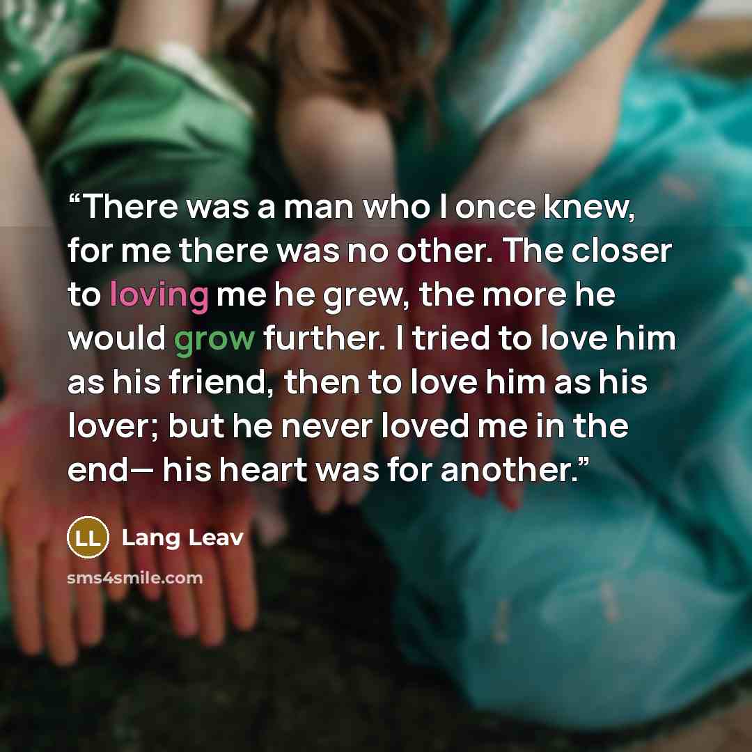 “There was a man who I once knew, for me there was no other. The closer to loving me he grew, the more he would grow further. I tried to love him as his friend, then to love him as his lover; but he never loved me in the end— his heart was for another.” quote by Lang Leav