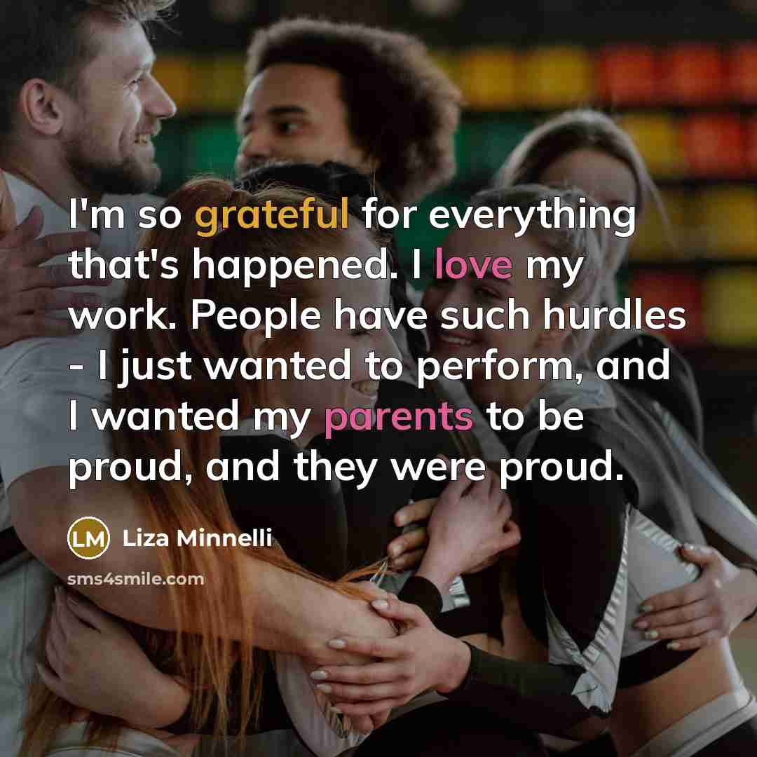 “I'm so grateful for everything that's happened. I love my work. People have such hurdles - I just wanted to perform, and I wanted my parents to be proud, and they were proud.” quote by Liza Minnelli