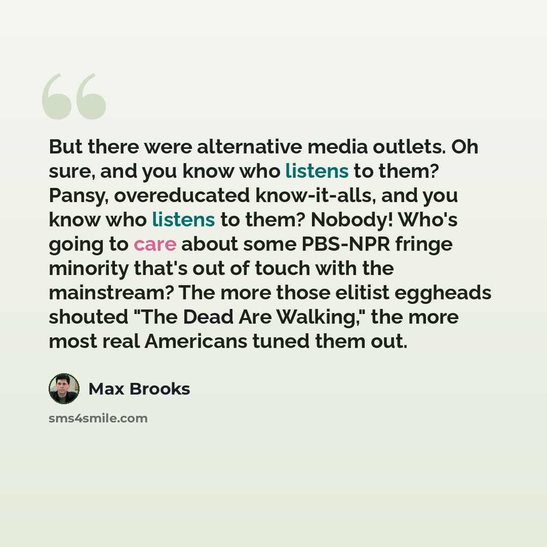 “But there were alternative media outlets. Oh sure, and you know who listens to them? Pansy, overeducated know-it-alls, and you know who listens to them? Nobody! Who's going to care about some PBS-NPR fringe minority that's out of touch with the mainstream? The more those elitist eggheads shouted…” quote by Max Brooks