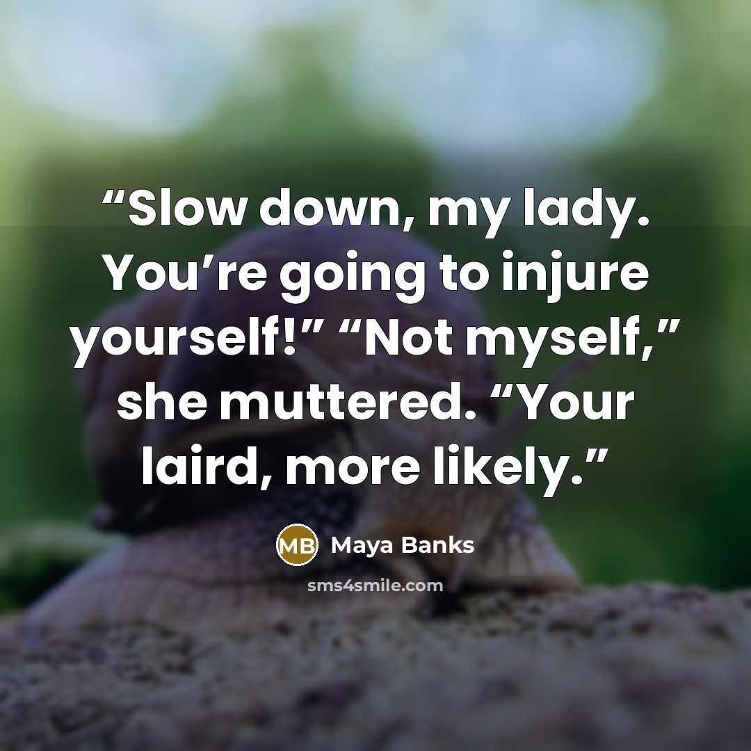 “Slow down, my lady. You’re going to injure yourself!” “Not myself,” she muttered. “Your laird, more likely.” quote by Maya Banks