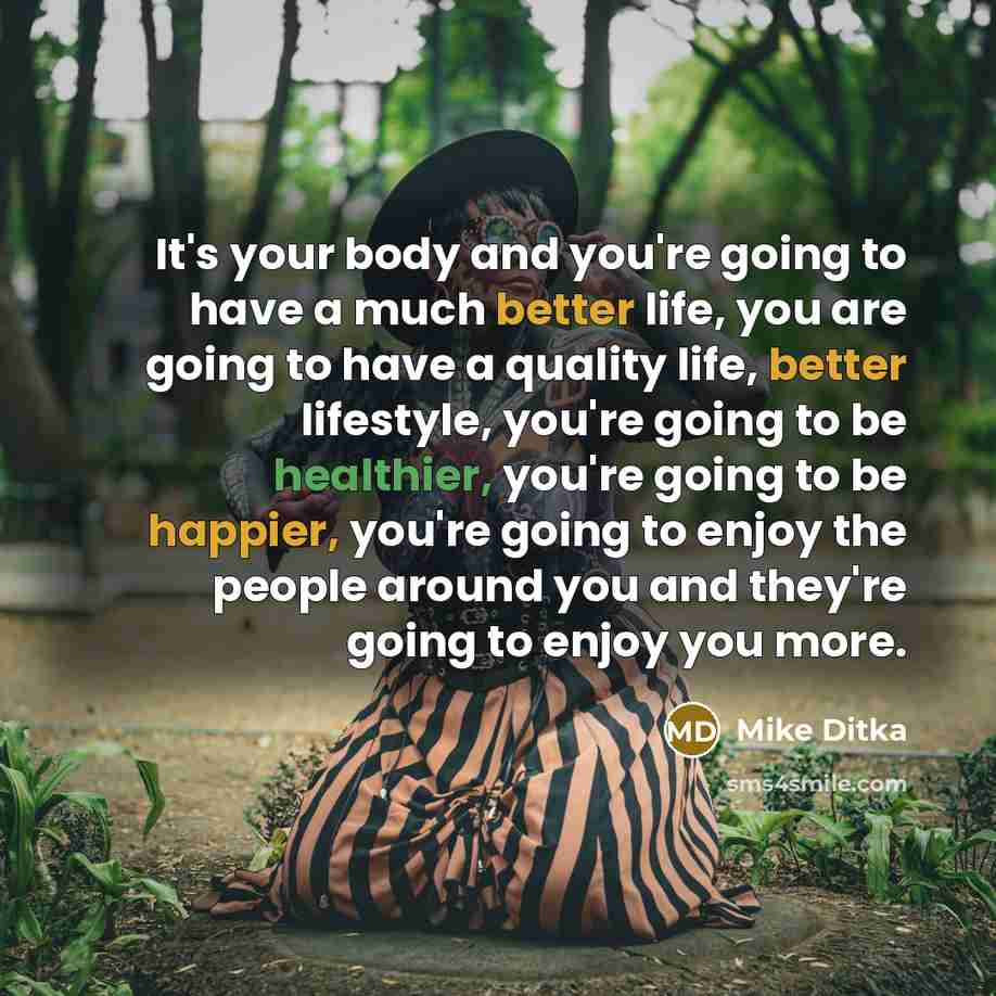 “It's your body and you're going to have a much better life, you are going to have a quality life, better lifestyle, you're going to be healthier, you're going to be happier, you're going to enjoy the people around you and they're going to enjoy you more.” quote by Mike Ditka