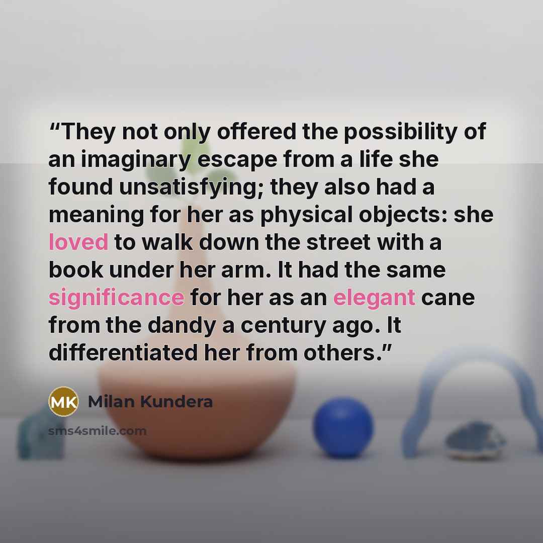 “They not only offered the possibility of an imaginary escape from a life she found unsatisfying; they also had a meaning for her as physical objects: she loved to walk down the street with a book under her arm. It had the same significance for her as an elegant cane from the dandy a century ago…” quote by Milan Kundera