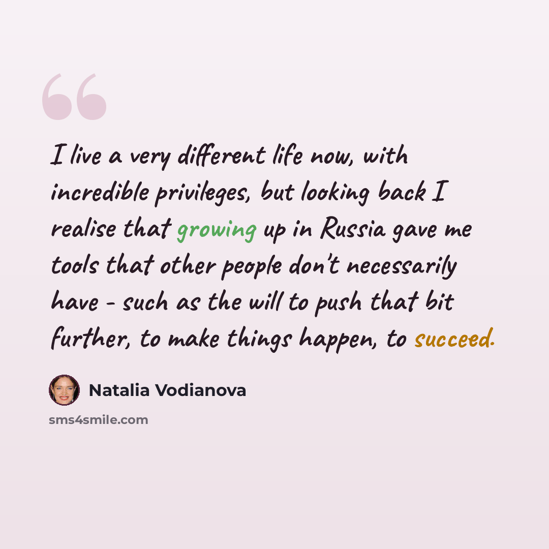 “I live a very different life now, with incredible privileges, but looking back I realise that growing up in Russia gave me tools that other people don't necessarily have - such as the will to push that bit further, to make things happen, to succeed.” quote by Natalia Vodianova