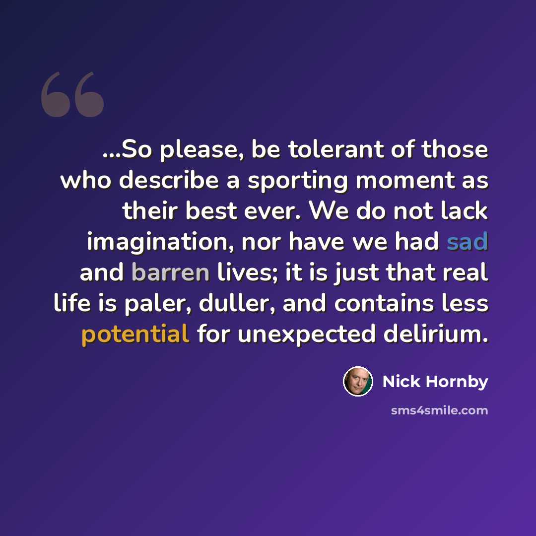 “...So please, be tolerant of those who describe a sporting moment as their best ever. We do not lack imagination, nor have we had sad and barren lives; it is just that real life is paler, duller, and contains less potential for unexpected delirium.” quote by Nick Hornby