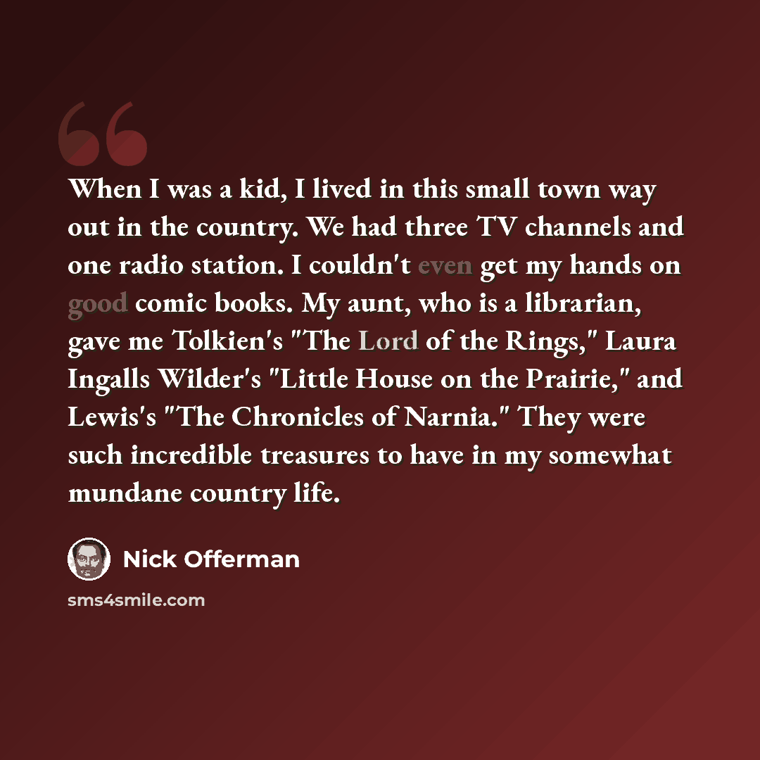 “When I was a kid, I lived in this small town way out in the country. We had three TV channels and one radio station. I couldn't even get my hands on good comic books. My aunt, who is a librarian, gave me Tolkien's "The Lord of the Rings," Laura Ingalls Wilder's "Little House on the Prairie," and…” quote by Nick Offerman