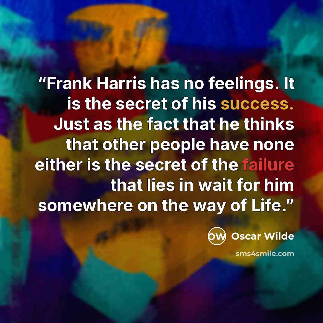 “Frank Harris has no feelings. It is the secret of his success. Just as the fact that he thinks that other people have none either is the secret of the failure that lies in wait for him somewhere on the way of Life.” quote by Oscar Wilde