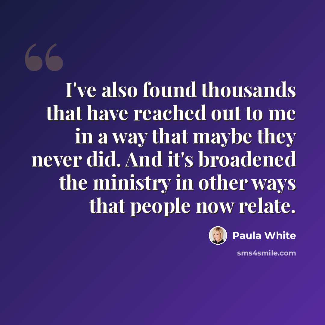 “I've also found thousands that have reached out to me in a way that maybe they never did. And it's broadened the ministry in other ways that people now relate.” quote by Paula White