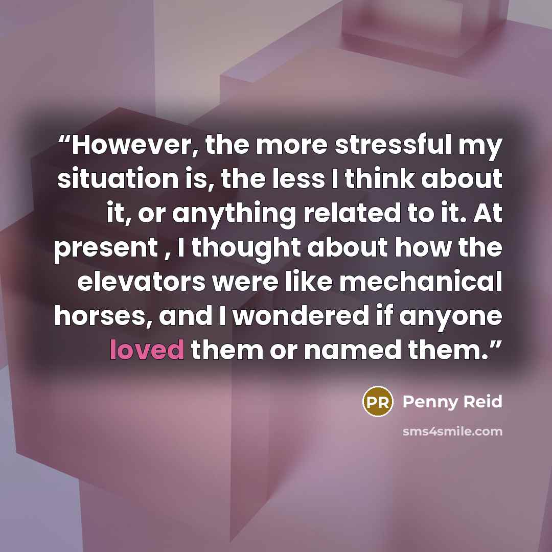“However, the more stressful my situation is, the less I think about it, or anything related to it. At present , I thought about how the elevators were like mechanical horses, and I wondered if anyone loved them or named them.” quote by Penny Reid