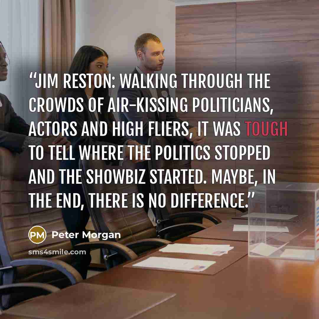“Jim Reston: Walking through the crowds of air-kissing politicians, actors and high fliers, it was tough to tell where the politics stopped and the showbiz started. Maybe, in the end, there is no difference.” quote by Peter Morgan