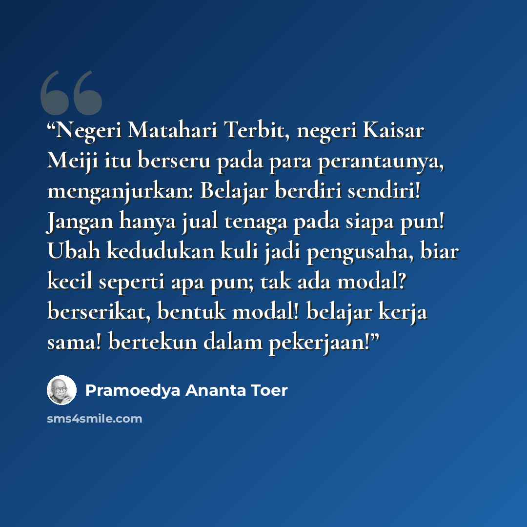 “Negeri Matahari Terbit, negeri Kaisar Meiji itu berseru pada para perantaunya, menganjurkan: Belajar berdiri sendiri! Jangan hanya jual tenaga pada siapa pun! Ubah kedudukan kuli jadi pengusaha, biar kecil seperti apa pun; tak ada modal? berserikat, bentuk modal! belajar kerja sama! bertekun dalam…” quote by Pramoedya Ananta Toer