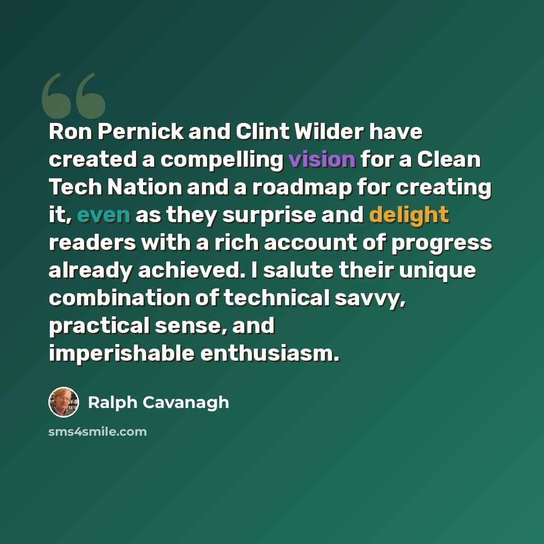 “Ron Pernick and Clint Wilder have created a compelling vision for a Clean Tech Nation and a roadmap for creating it, even as they surprise and delight readers with a rich account of progress already achieved. I salute their unique combination of technical savvy, practical sense, and imperishable…” quote by Ralph Cavanagh