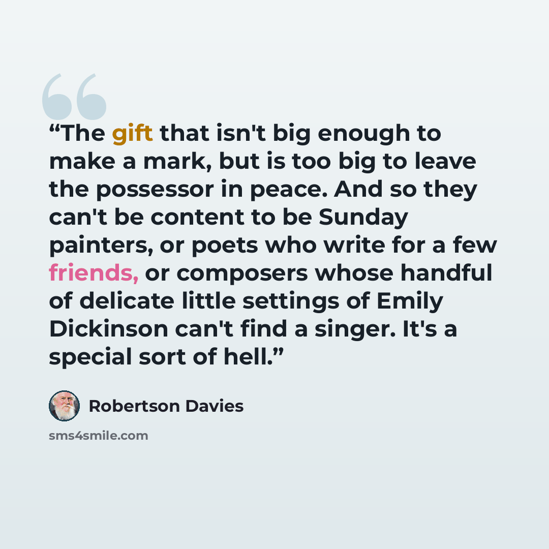 “The gift that isn't big enough to make a mark, but is too big to leave the possessor in peace. And so they can't be content to be Sunday painters, or poets who write for a few friends, or composers whose handful of delicate little settings of Emily Dickinson can't find a singer. It's a special…” quote by Robertson Davies