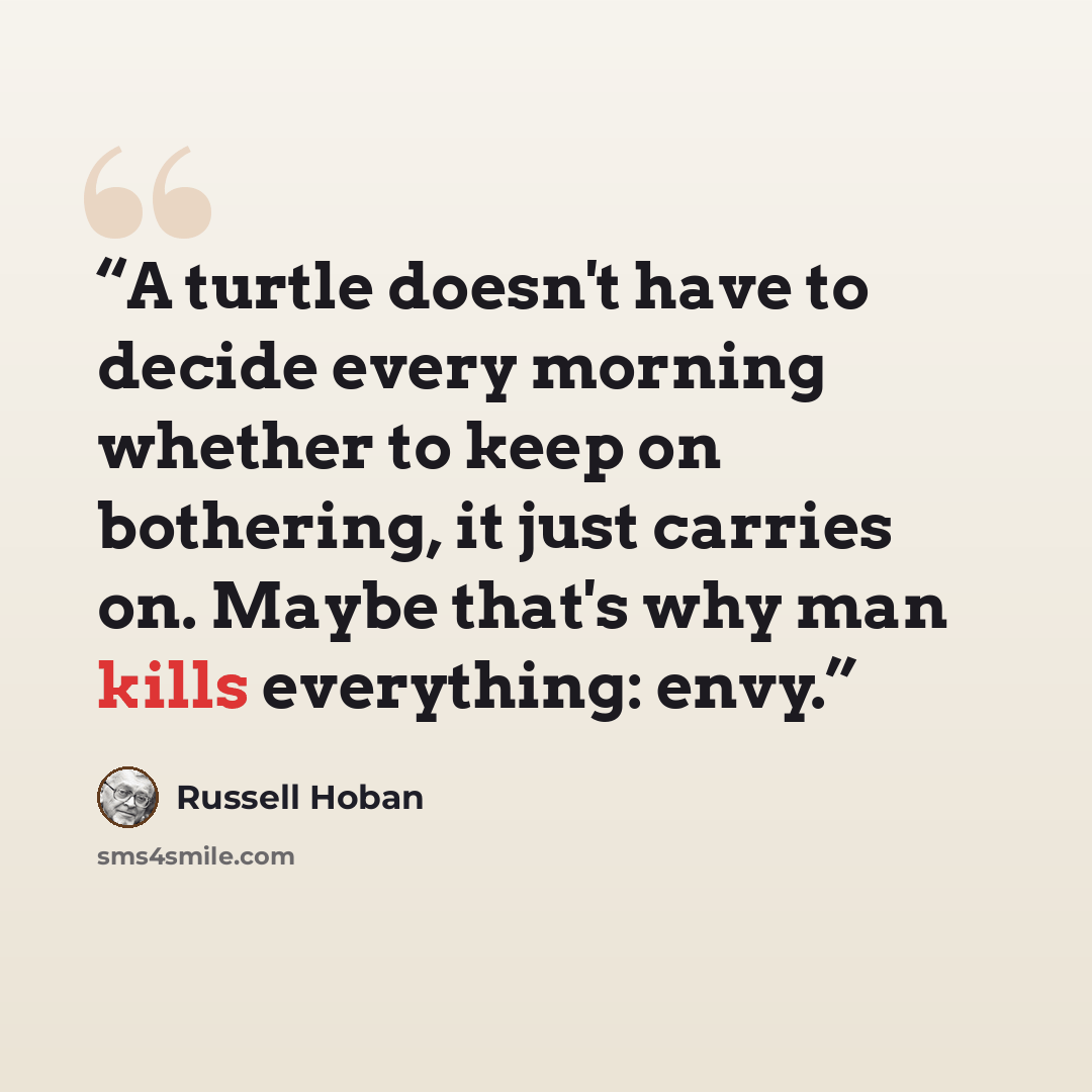 “A turtle doesn't have to decide every morning whether to keep on bothering, it just carries on. Maybe that's why man kills everything: envy.” quote by Russell Hoban