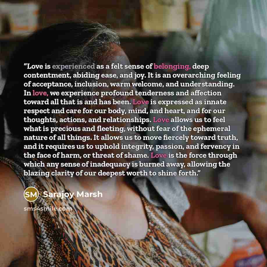 “Love is experienced as a felt sense of belonging, deep contentment, abiding ease, and joy. It is an overarching feeling of acceptance, inclusion, warm welcome, and understanding. In love, we experience profound tenderness and affection toward all that is and has been. Love is expressed as innate…” quote by Sarajoy Marsh