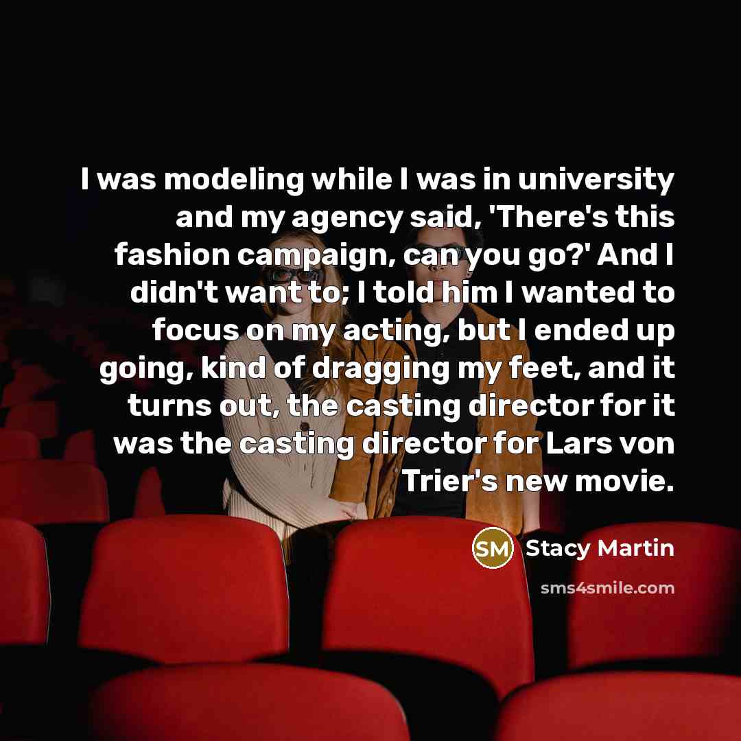 “I was modeling while I was in university and my agency said, 'There's this fashion campaign, can you go?' And I didn't want to; I told him I wanted to focus on my acting, but I ended up going, kind of dragging my feet, and it turns out, the casting director for it was the casting director for Lars…” quote by Stacy Martin