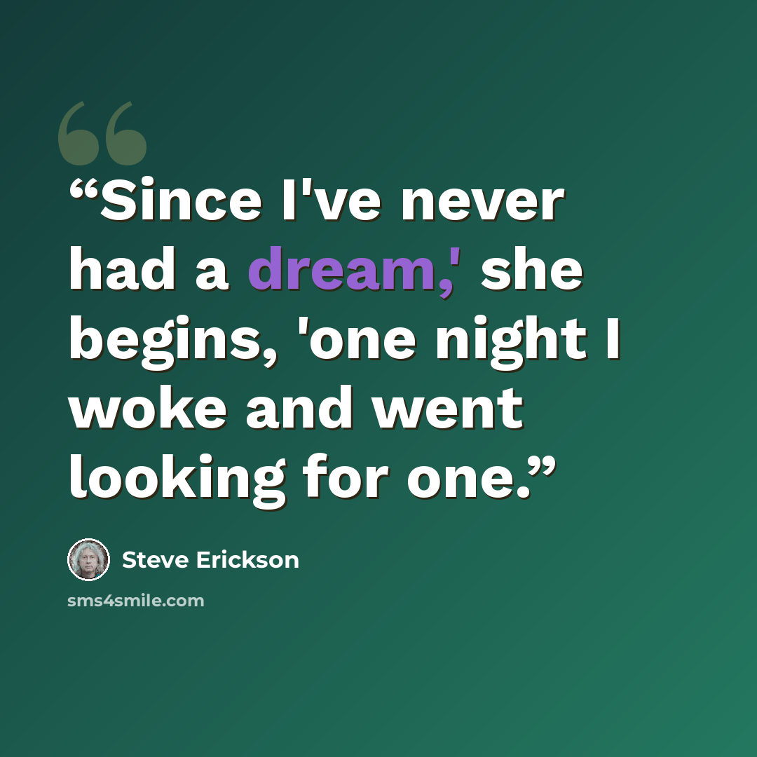 “Since I've never had a dream,' she begins, 'one night I woke and went looking for one.” quote by Steve Erickson