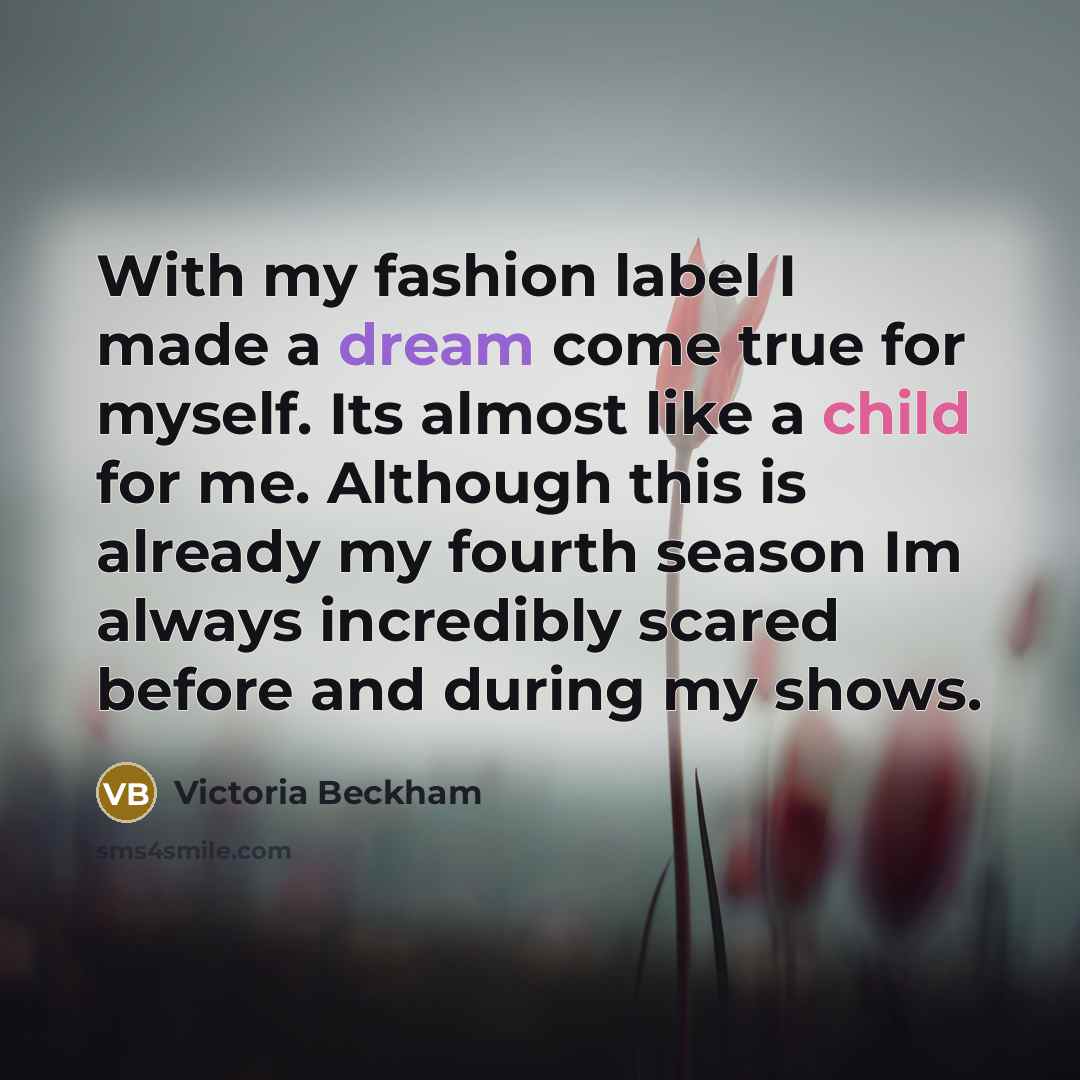 “With my fashion label I made a dream come true for myself. Its almost like a child for me. Although this is already my fourth season Im always incredibly scared before and during my shows.” quote by Victoria Beckham