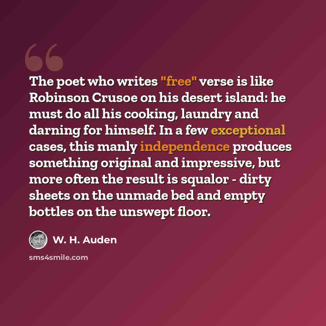 “The poet who writes "free" verse is like Robinson Crusoe on his desert island: he must do all his cooking, laundry and darning for himself. In a few exceptional cases, this manly independence produces something original and impressive, but more often the result is squalor - dirty sheets on the…” quote by W. H. Auden