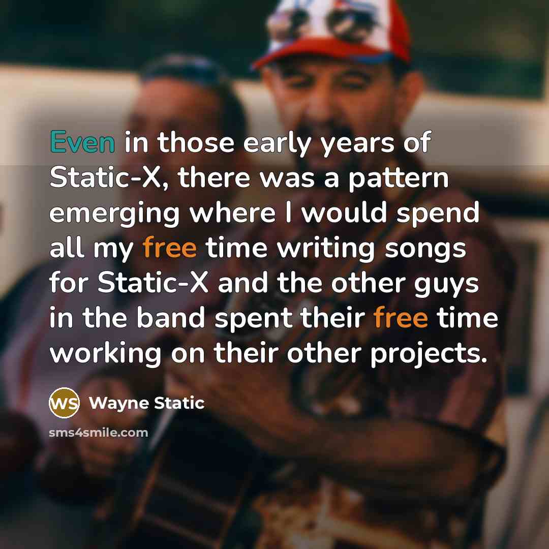 “Even in those early years of Static-X, there was a pattern emerging where I would spend all my free time writing songs for Static-X and the other guys in the band spent their free time working on their other projects.” quote by Wayne Static