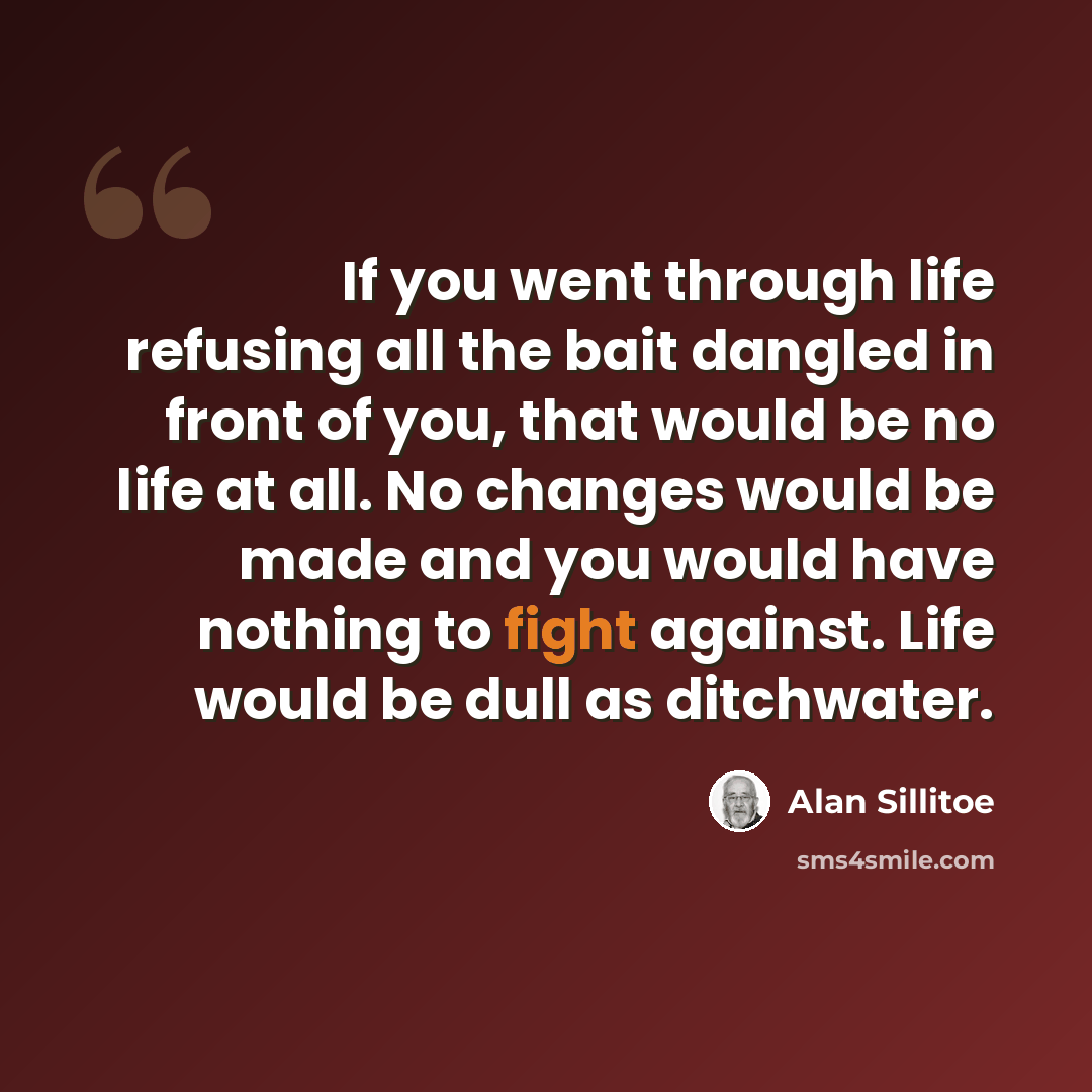 “If you went through life refusing all the bait dangled in front of you, that would be no life at all. No changes would be made and you would have nothing to fight against. Life would be dull as ditchwater.” quote by Alan Sillitoe