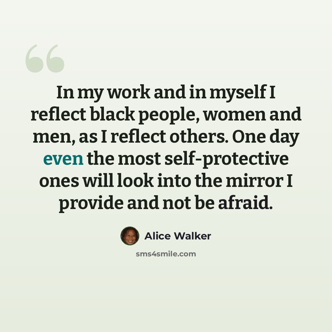 “In my work and in myself I reflect black people, women and men, as I reflect others. One day even the most self-protective ones will look into the mirror I provide and not be afraid.” quote by Alice Walker