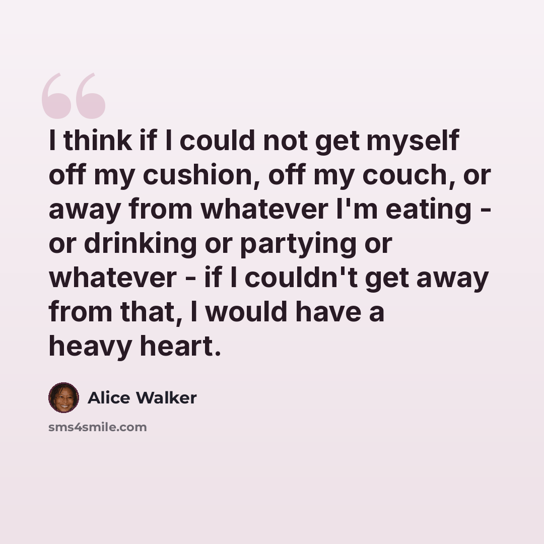 “I think if I could not get myself off my cushion, off my couch, or away from whatever I'm eating - or drinking or partying or whatever - if I couldn't get away from that, I would have a heavy heart.” quote by Alice Walker