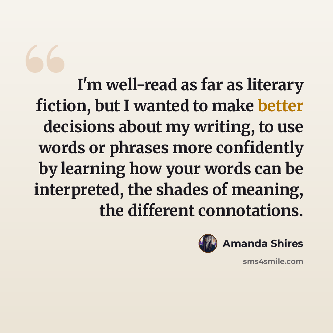 “I'm well-read as far as literary fiction, but I wanted to make better decisions about my writing, to use words or phrases more confidently by learning how your words can be interpreted, the shades of meaning, the different connotations.” quote by Amanda Shires