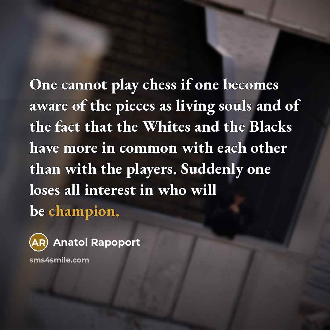 “One cannot play chess if one becomes aware of the pieces as living souls and of the fact that the Whites and the Blacks have more in common with each other than with the players. Suddenly one loses all interest in who will be champion.” quote by Anatol Rapoport