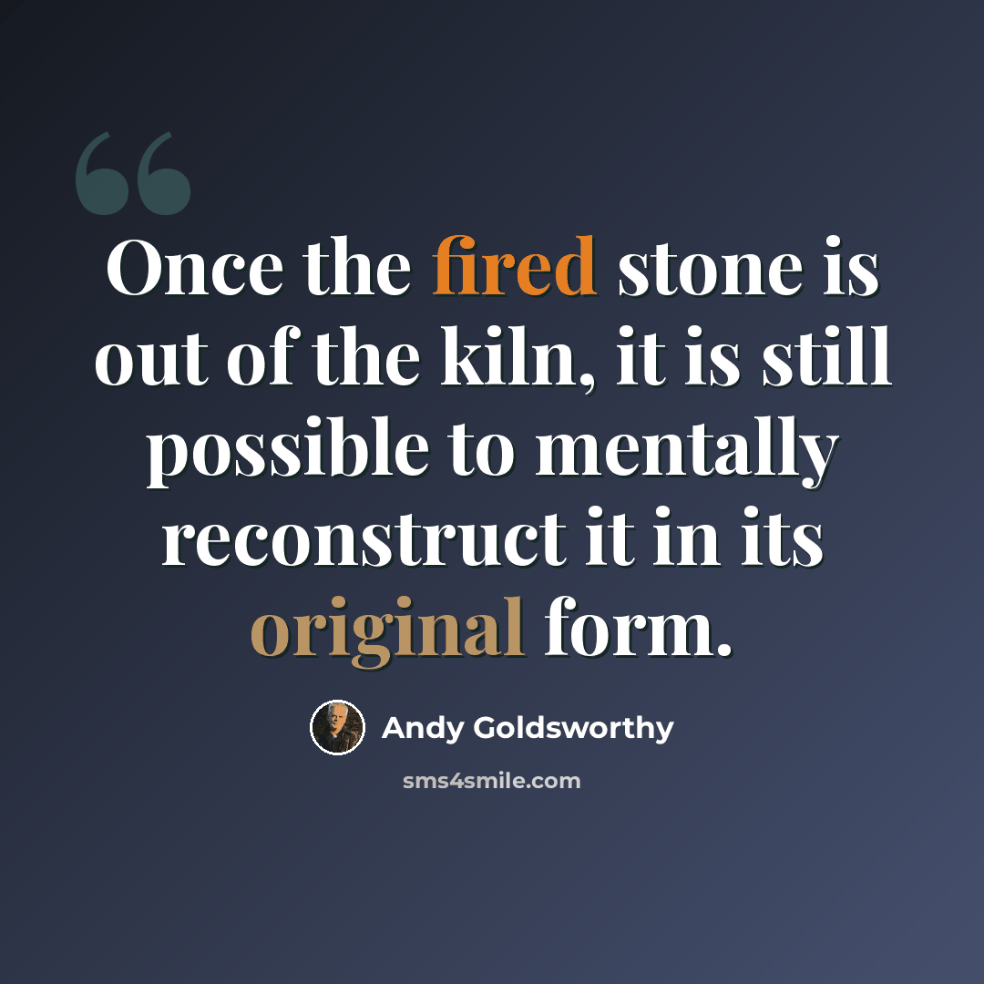 “Once the fired stone is out of the kiln, it is still possible to mentally reconstruct it in its original form.” quote by Andy Goldsworthy