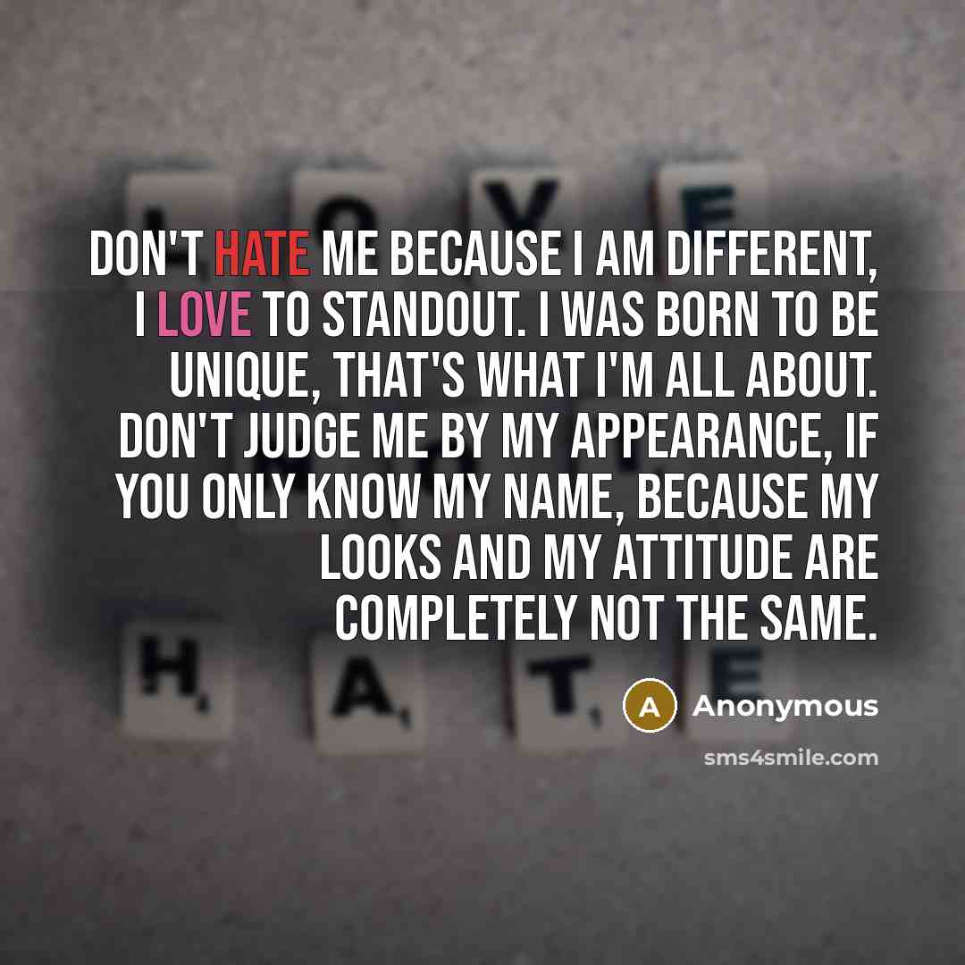 “Don't hate me because I am different, I love to standout. I was born to be unique, that's what I'm all about. Don't judge me by my appearance, if you only know my name, because my looks and my attitude are completely not the same.” quote by Anonymous