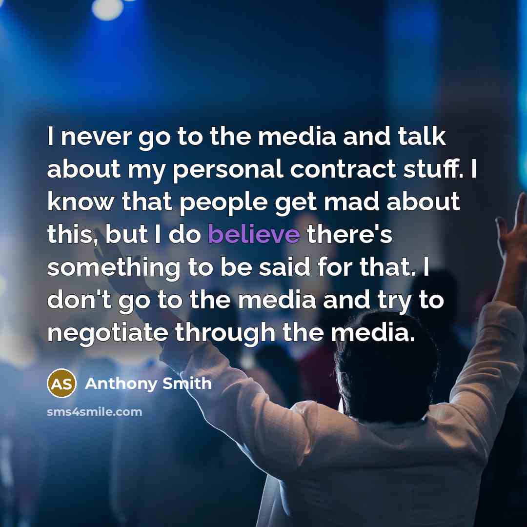 “I never go to the media and talk about my personal contract stuff. I know that people get mad about this, but I do believe there's something to be said for that. I don't go to the media and try to negotiate through the media.” quote by Anthony Smith