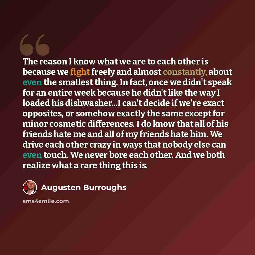 “The reason I know what we are to each other is because we fight freely and almost constantly, about even the smallest thing. In fact, once we didn't speak for an entire week because he didn't like the way I loaded his dishwasher...I can't decide if we're exact opposites, or somehow exactly the…” quote by Augusten Burroughs