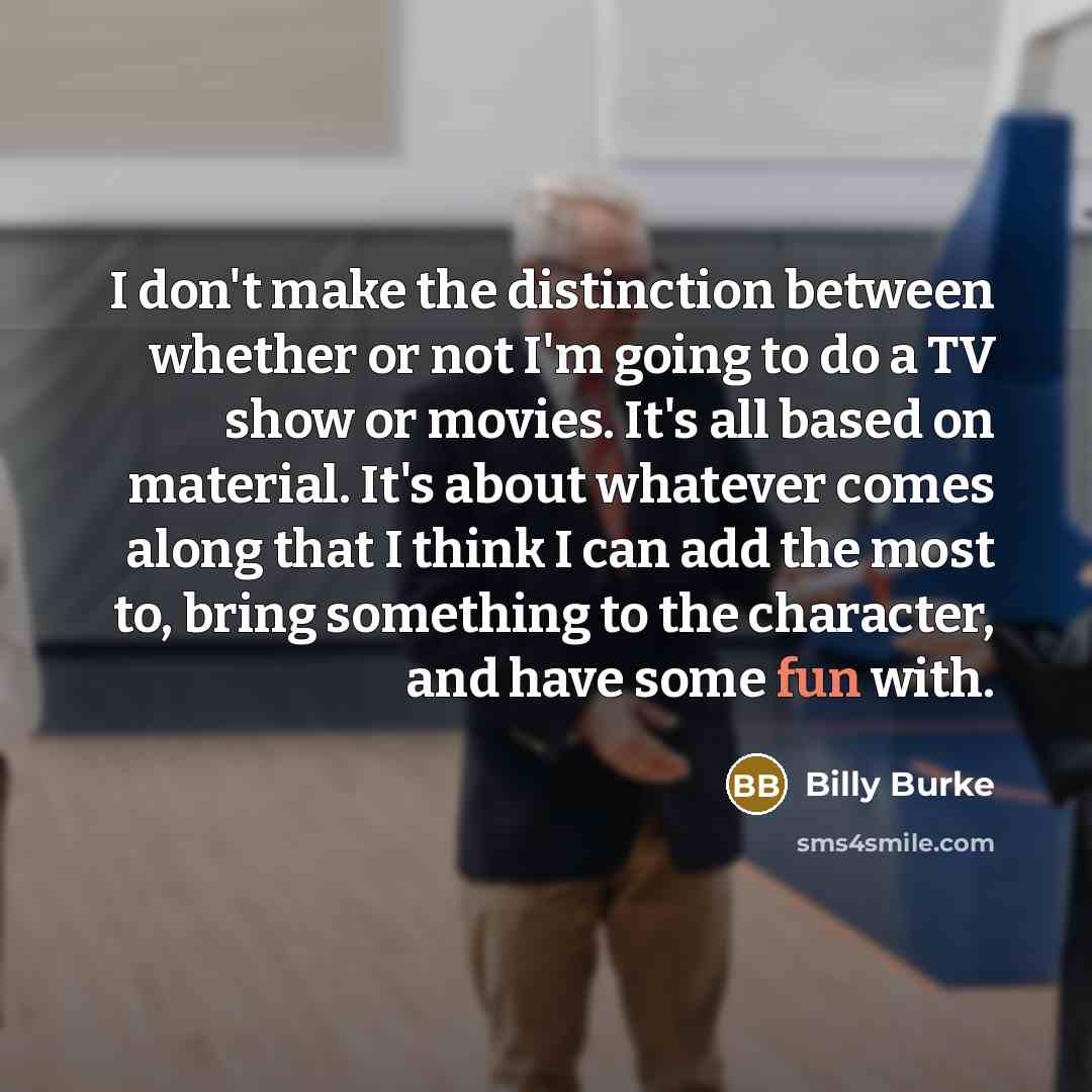 “I don't make the distinction between whether or not I'm going to do a TV show or movies. It's all based on material. It's about whatever comes along that I think I can add the most to, bring something to the character, and have some fun with.” quote by Billy Burke