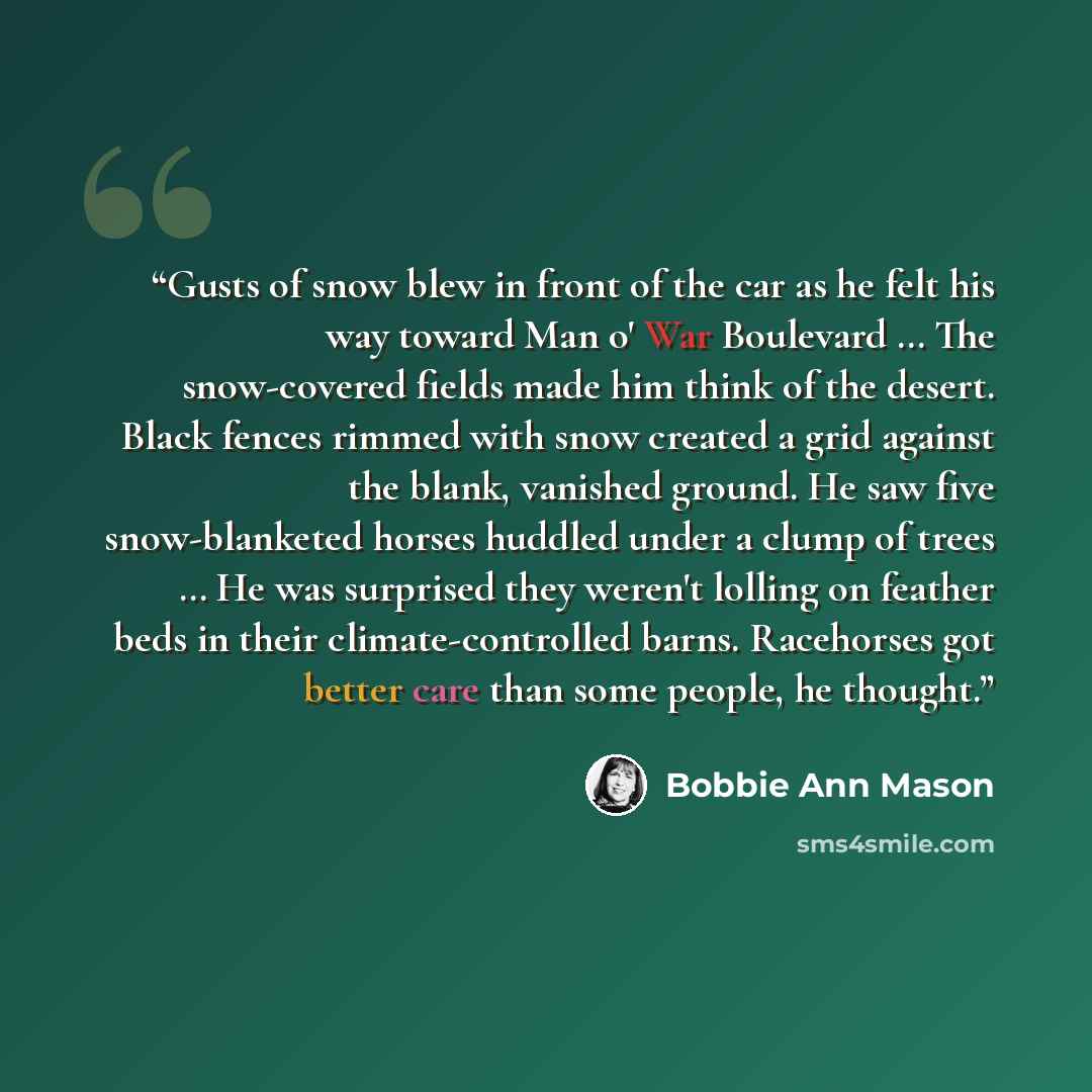 “Gusts of snow blew in front of the car as he felt his way toward Man o' War Boulevard … The snow-covered fields made him think of the desert. Black fences rimmed with snow created a grid against the blank, vanished ground. He saw five snow-blanketed horses huddled under a clump of trees … He was…” quote by Bobbie Ann Mason
