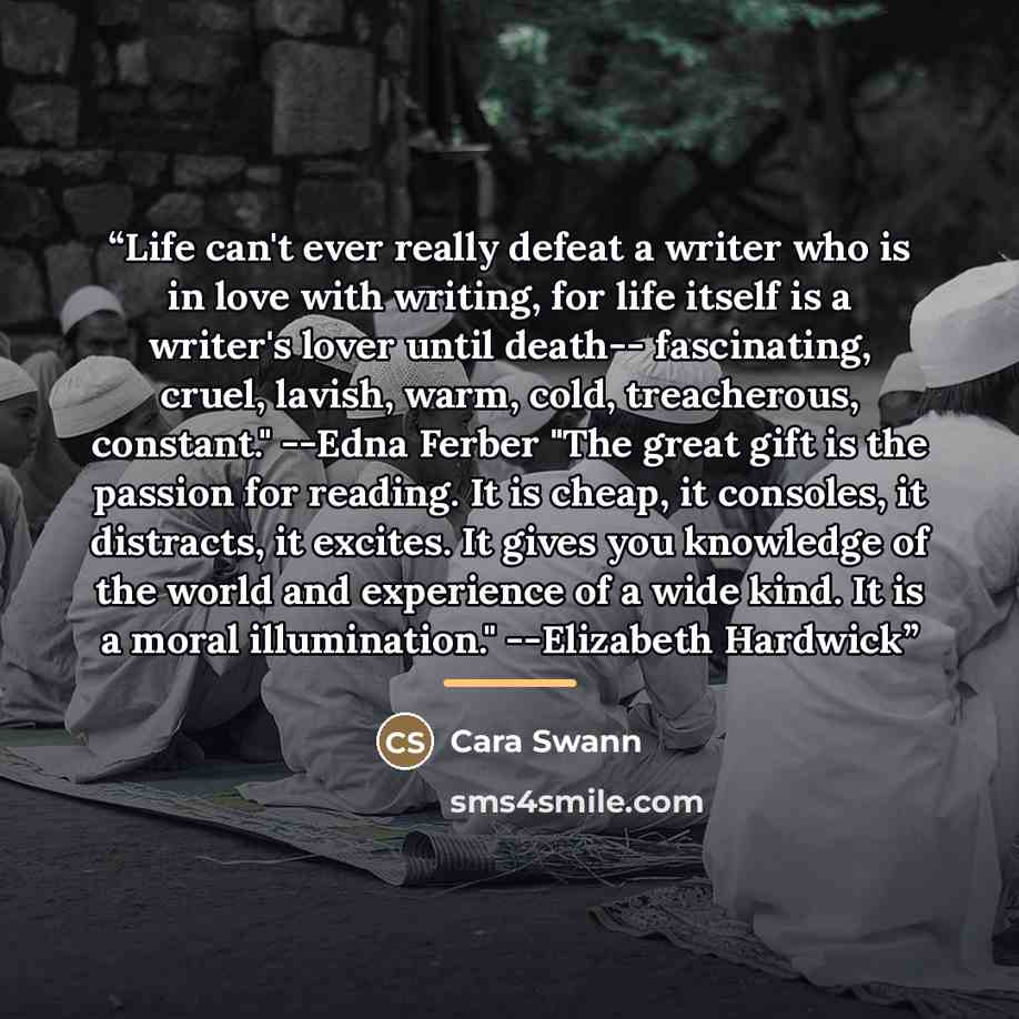 “Life can't ever really defeat a writer who is in love with writing, for life itself is a writer's lover until death-- fascinating, cruel, lavish, warm, cold, treacherous, constant." --Edna Ferber "The great gift is the passion for reading. It is cheap, it consoles, it distracts, it excites. It…” quote by Cara Swann