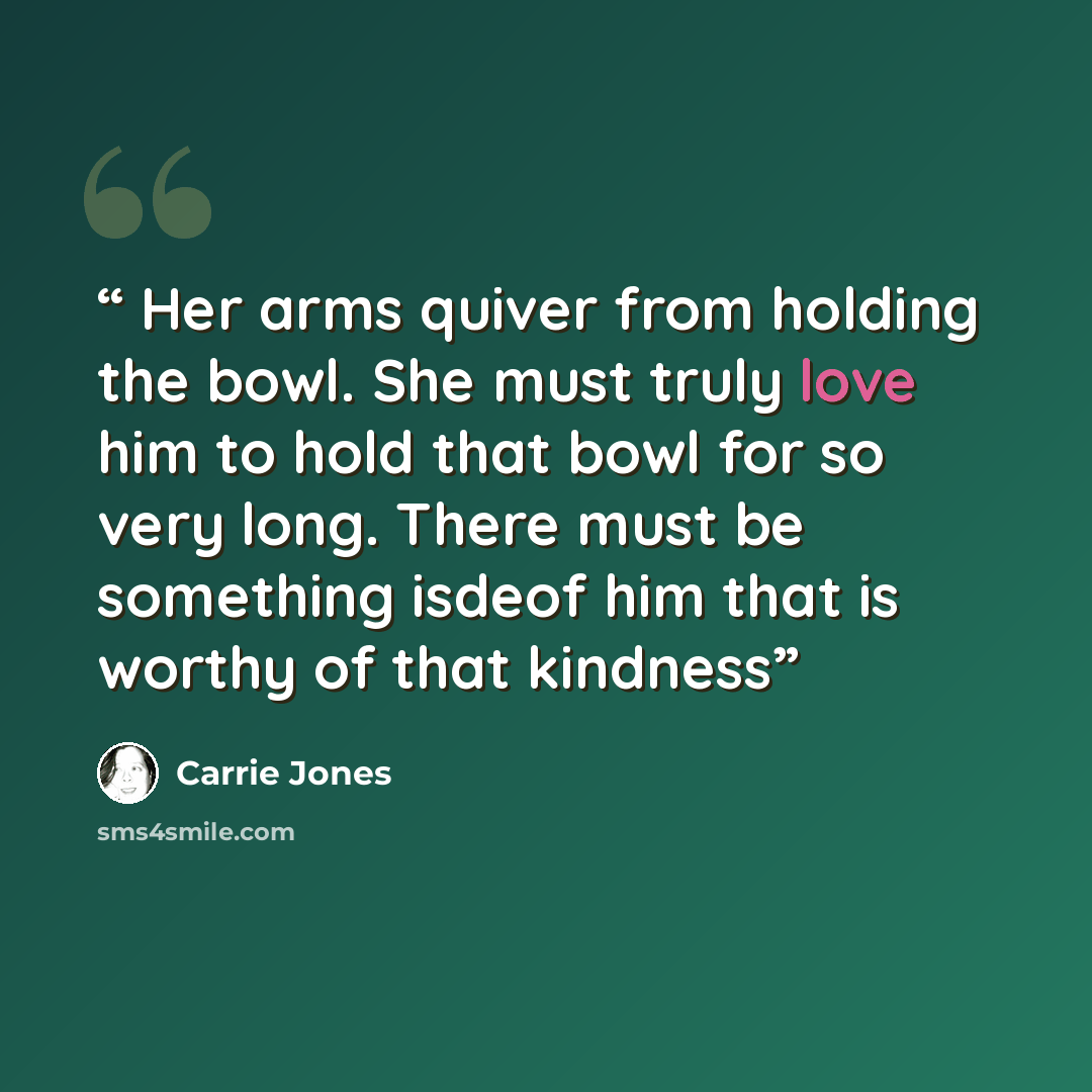 “Her arms quiver from holding the bowl. She must truly love him to hold that bowl for so very long. There must be something isdeof him that is worthy of that kindness” quote by Carrie Jones